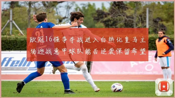 欧冠16强争夺战进入白热化皇马主场迎战意甲球队能否逆袭保留希望