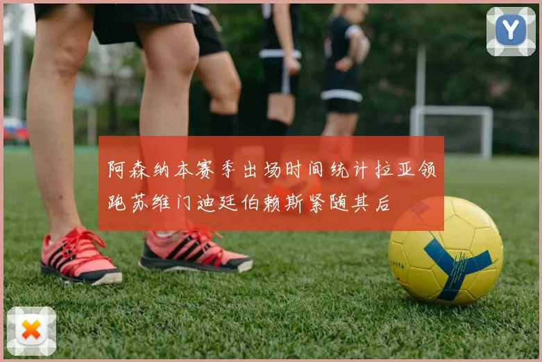阿森纳本赛季出场时间统计拉亚领跑苏维门迪廷伯赖斯紧随其后