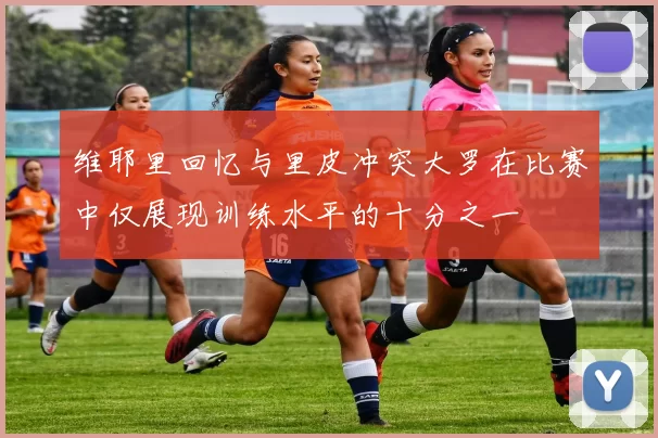 维耶里回忆与里皮冲突大罗在比赛中仅展现训练水平的十分之一