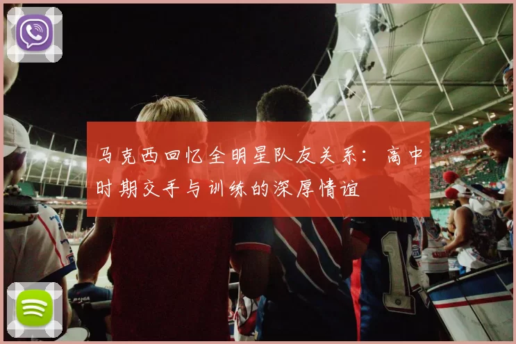 马克西回忆全明星队友关系：高中时期交手与训练的深厚情谊