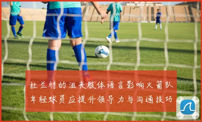 杜兰特的沮丧肢体语言影响火箭队年轻球员应提升领导力与沟通技巧