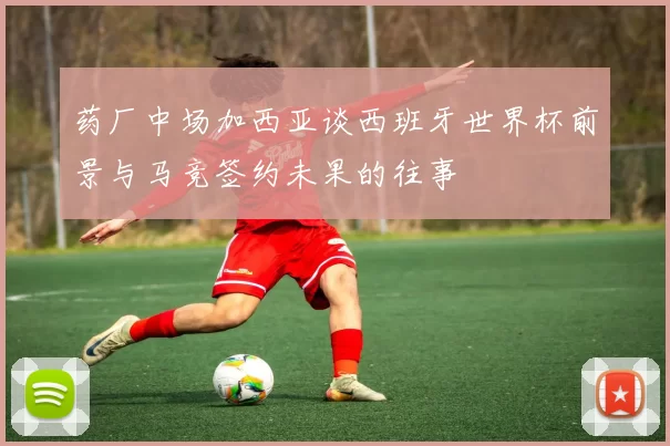 药厂中场加西亚谈西班牙世界杯前景与马竞签约未果的往事