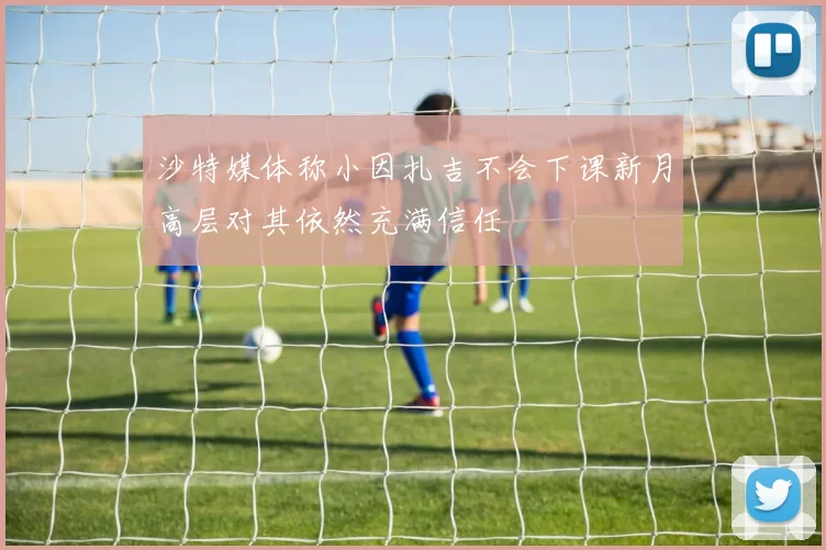 沙特媒体称小因扎吉不会下课新月高层对其依然充满信任