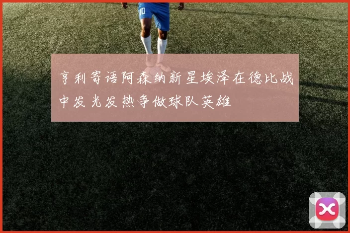 亨利寄语阿森纳新星埃泽在德比战中发光发热争做球队英雄