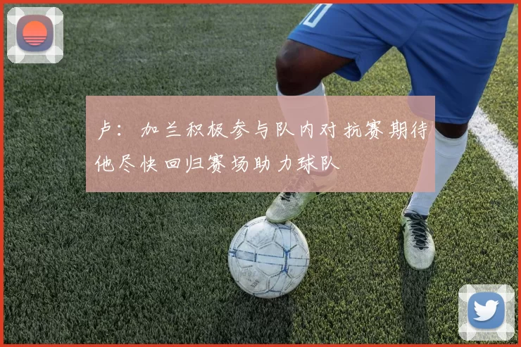 卢：加兰积极参与队内对抗赛期待他尽快回归赛场助力球队