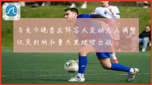马竞今晚首发阵容大变动九人调整仅莫利纳和鲁杰里继续出战
