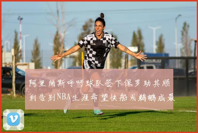 阿里纳斯呼吁球队签下保罗助其顺利告别NBA生涯希望快船或鹈鹕成最佳选择