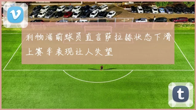利物浦前球员直言萨拉赫状态下滑上赛季表现让人失望