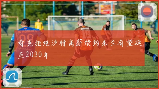 奇克拒绝沙特高薪续约米兰有望延至2030年