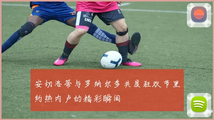 安切洛蒂与罗纳尔多共度狂欢节里约热内卢的精彩瞬间