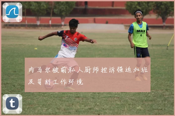 内马尔被前私人厨师控诉强迫加班及苛刻工作环境