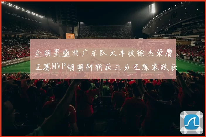 全明星盛典广东队大丰收徐杰荣膺正赛MVP胡明轩斩获三分王陈家政获星锐MVP