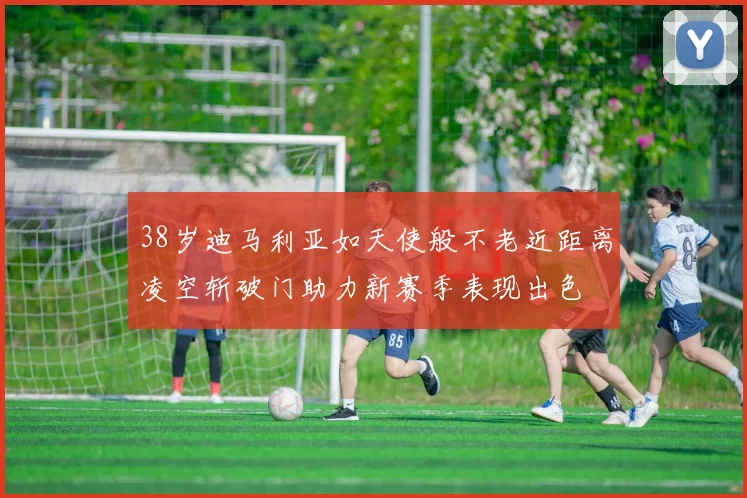 38岁迪马利亚如天使般不老近距离凌空斩破门助力新赛季表现出色