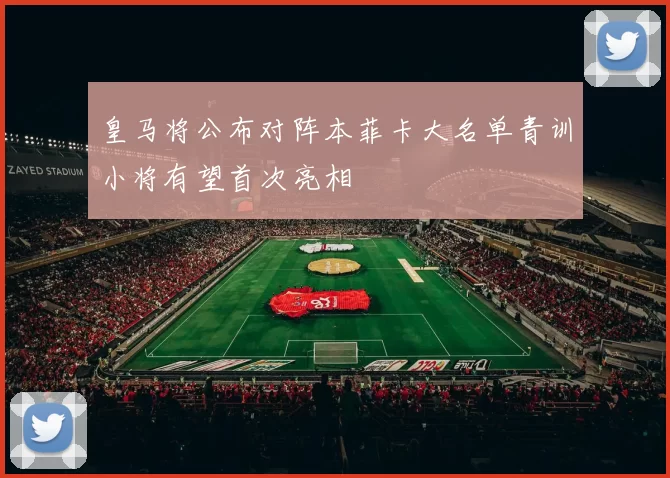 皇马将公布对阵本菲卡大名单青训小将有望首次亮相