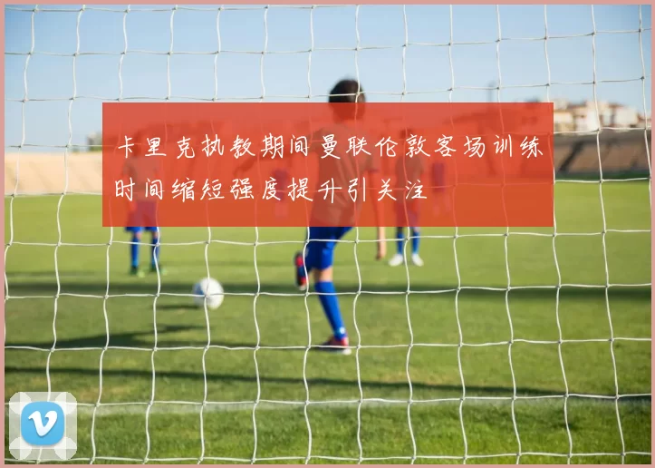 卡里克执教期间曼联伦敦客场训练时间缩短强度提升引关注