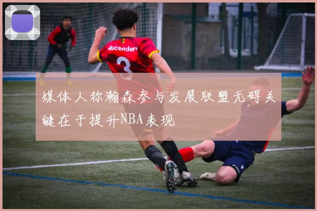 媒体人称瀚森参与发展联盟无碍关键在于提升NBA表现