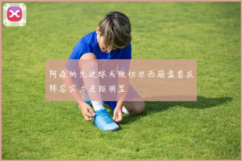 阿森纳先进球或致切尔西崩盘首发阵容实力差距明显