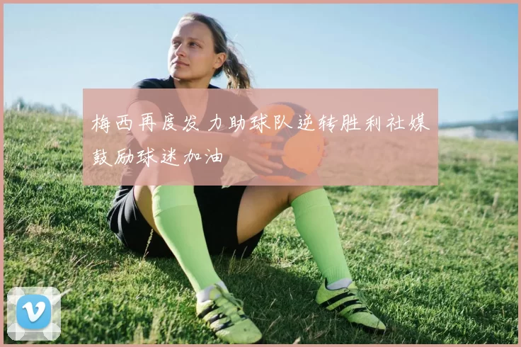 梅西再度发力助球队逆转胜利社媒鼓励球迷加油